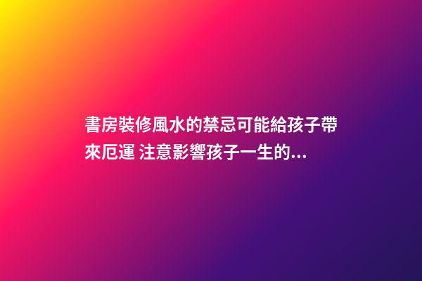 書房裝修風水的禁忌可能給孩子帶來厄運 注意影響孩子一生的臥室
